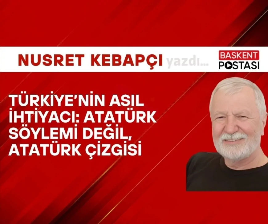 TÜRKİYE’NİN ASIL İHTİYACI: ATATÜRK SÖYLEMİ DEĞİL, ATATÜRK ÇİZGİSİ