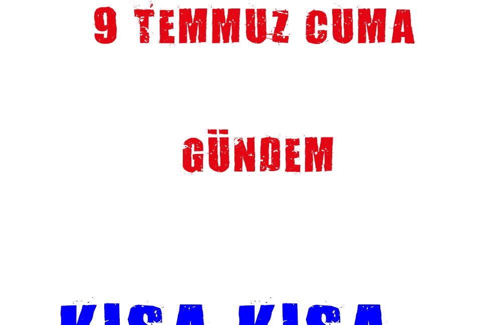 9 TEMMUZ CUMA GELİŞMELER