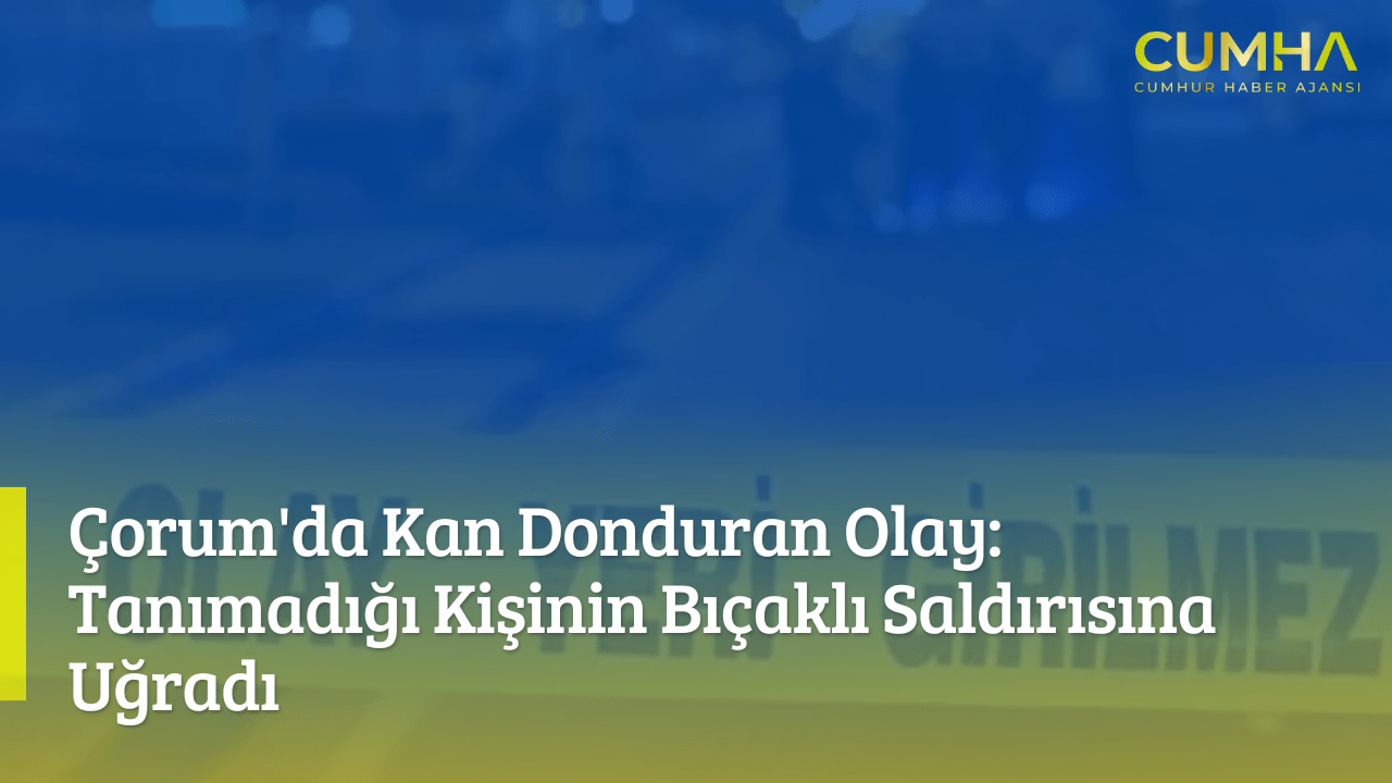 Çorum'da Kan Donduran Olay: Tanımadığı Kişinin Bıçaklı Saldırısına Uğradı
