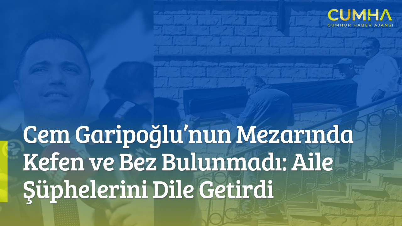 Cem Garipoğlu’nun Mezarında Kefen ve Bez Bulunmadı: Aile Şüphelerini Dile Getirdi