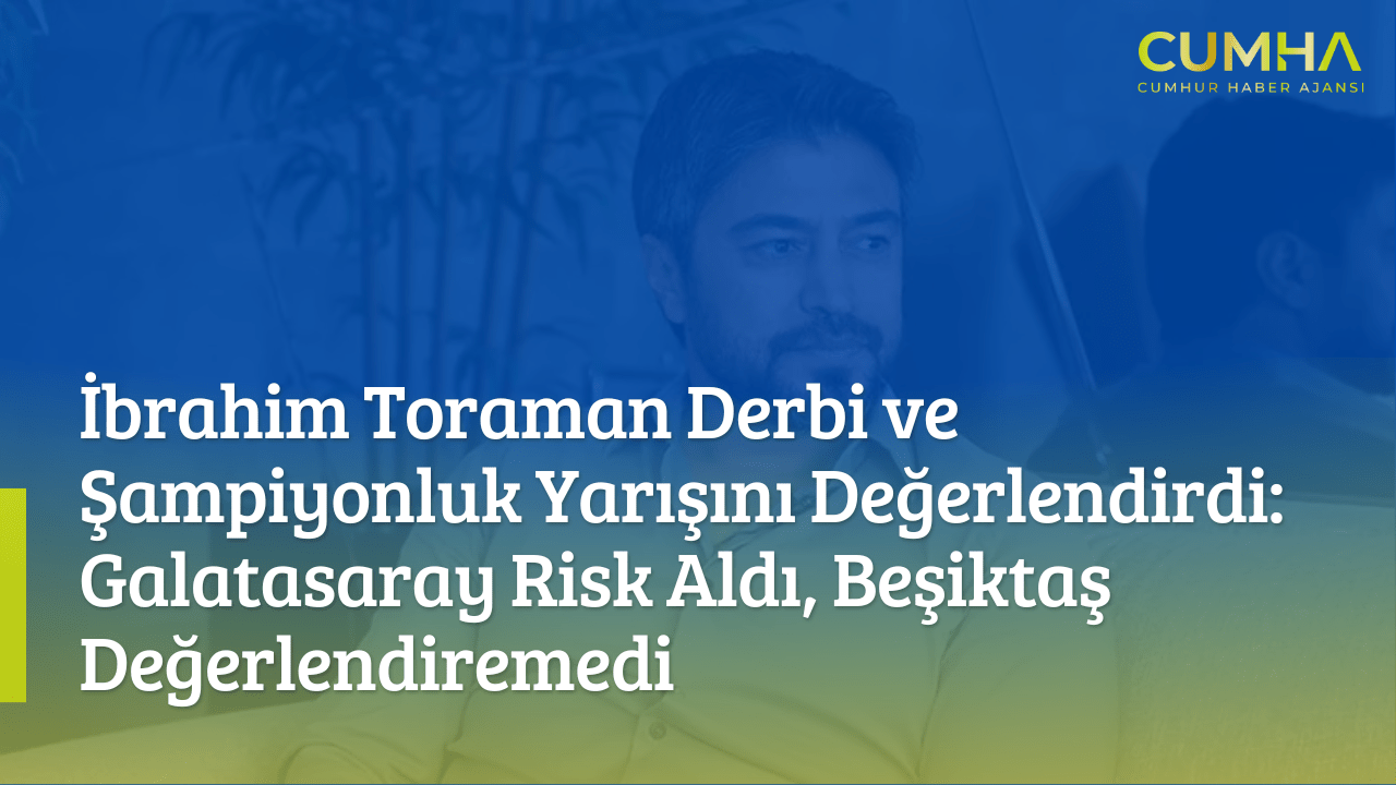 İbrahim Toraman Derbi ve Şampiyonluk Yarışını Değerlendirdi: Galatasaray Risk Aldı, Beşiktaş Değerlendiremedi